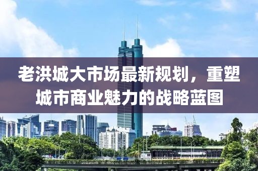 老洪城大市场最新规划，重塑城市商业魅力的战略蓝图