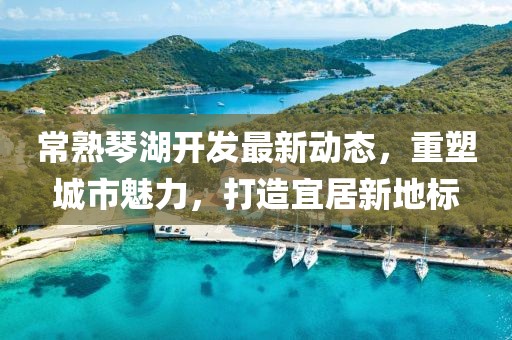 常熟琴湖开发最新动态，重塑城市魅力，打造宜居新地标