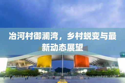 冶河村御澜湾，乡村蜕变与最新动态展望