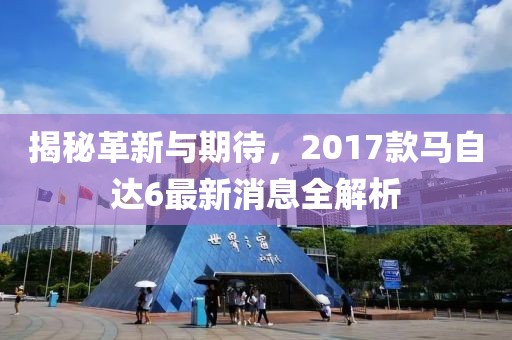 揭秘革新与期待，2017款马自达6最新消息全解析