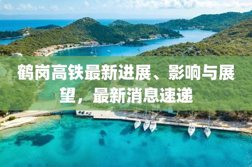鹤岗高铁最新进展、影响与展望，最新消息速递