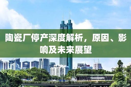 陶瓷厂停产深度解析，原因、影响及未来展望