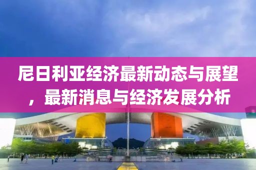 尼日利亚经济最新动态与展望，最新消息与经济发展分析
