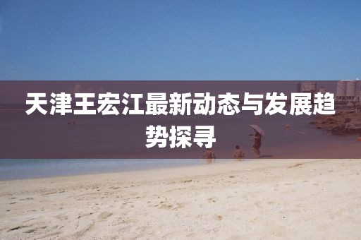 天津王宏江最新动态与发展趋势探寻