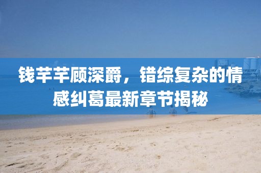 钱芊芊顾深爵，错综复杂的情感纠葛最新章节揭秘