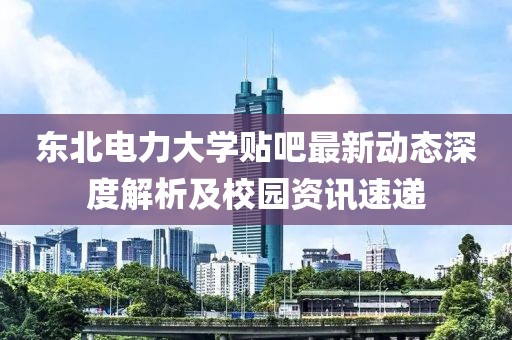 东北电力大学贴吧最新动态深度解析及校园资讯速递