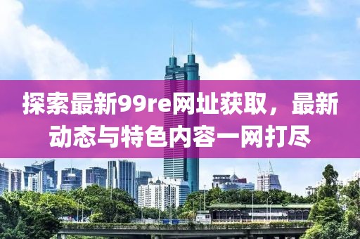 探索最新99re网址获取，最新动态与特色内容一网打尽