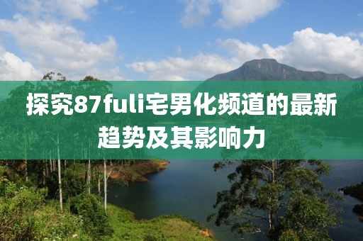 探究87fuli宅男化频道的最新趋势及其影响力