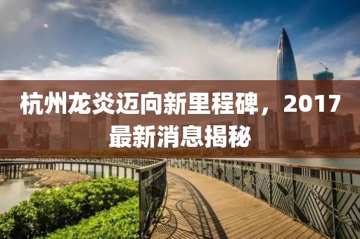 杭州龙炎迈向新里程碑，2017最新消息揭秘