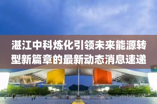 湛江中科炼化引领未来能源转型新篇章的最新动态消息速递