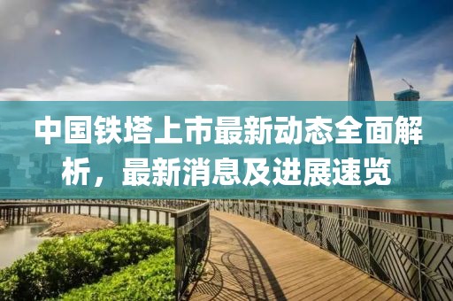 中国铁塔上市最新动态全面解析，最新消息及进展速览