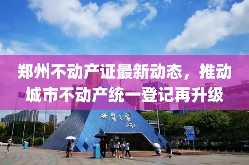 郑州不动产证最新动态，推动城市不动产统一登记再升级