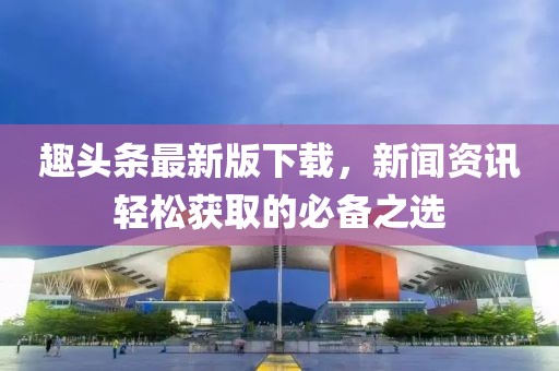 趣头条最新版下载，新闻资讯轻松获取的必备之选