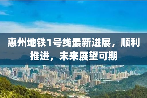 惠州地铁1号线最新进展，顺利推进，未来展望可期