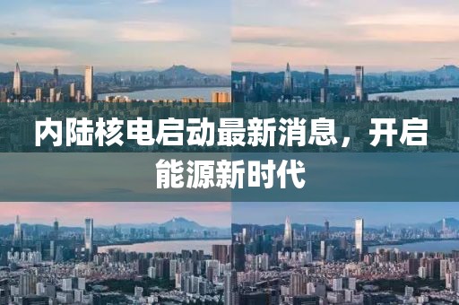 内陆核电启动最新消息，开启能源新时代