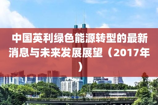 中国英利绿色能源转型的最新消息与未来发展展望（2017年）