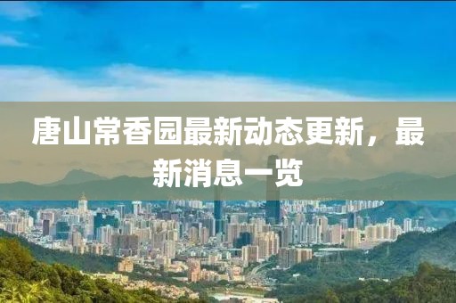 唐山常香园最新动态更新，最新消息一览