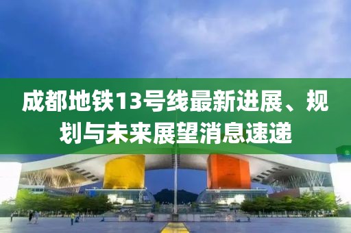 成都地铁13号线最新进展、规划与未来展望消息速递