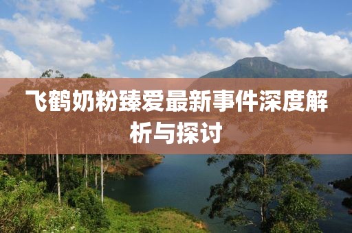 飞鹤奶粉臻爱最新事件深度解析与探讨