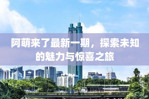 阿萌来了最新一期，探索未知的魅力与惊喜之旅