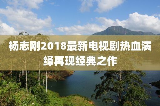 杨志刚2018最新电视剧热血演绎再现经典之作