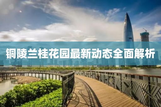 铜陵兰桂花园最新动态全面解析