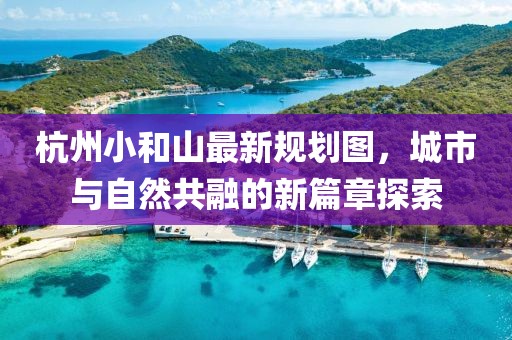 杭州小和山最新规划图，城市与自然共融的新篇章探索