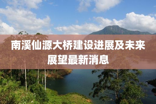 南溪仙源大桥建设进展及未来展望最新消息