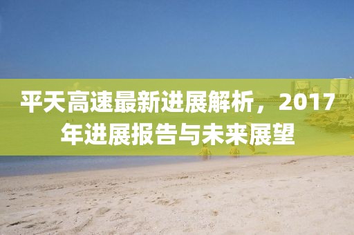 平天高速最新进展解析，2017年进展报告与未来展望