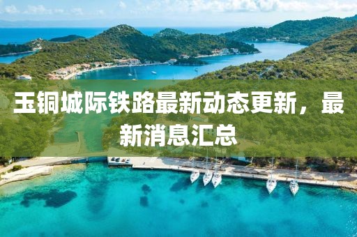 玉铜城际铁路最新动态更新，最新消息汇总