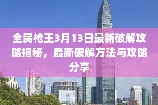 全民枪王3月13日最新破解攻略揭秘，最新破解方法与攻略分享