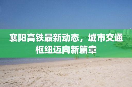 襄阳高铁最新动态，城市交通枢纽迈向新篇章