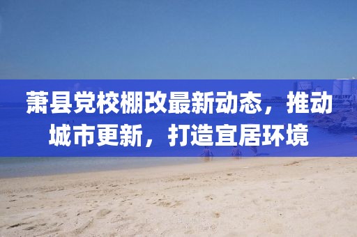 萧县党校棚改最新动态，推动城市更新，打造宜居环境