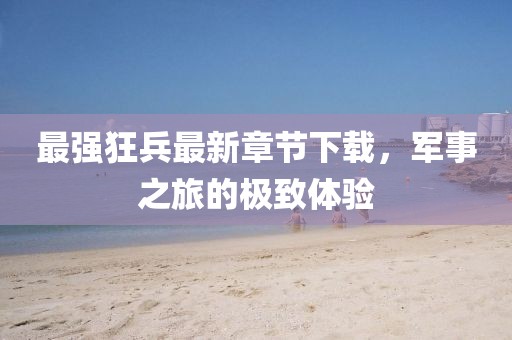 最强狂兵最新章节下载，军事之旅的极致体验