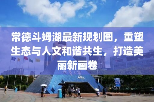 常德斗姆湖最新规划图，重塑生态与人文和谐共生，打造美丽新画卷