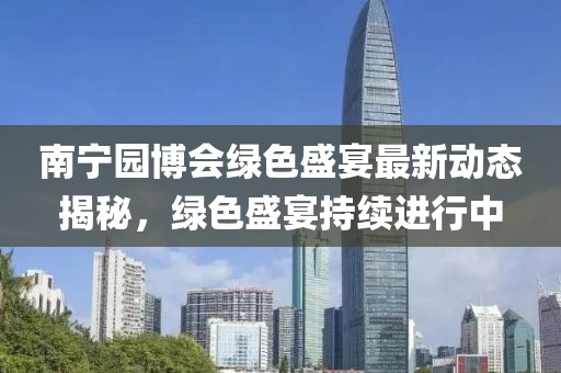 南宁园博会绿色盛宴最新动态揭秘，绿色盛宴持续进行中