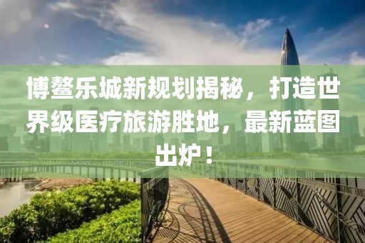 博鳌乐城新规划揭秘，打造世界级医疗旅游胜地，最新蓝图出炉！