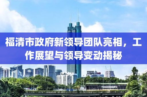 福清市政府新领导团队亮相，工作展望与领导变动揭秘