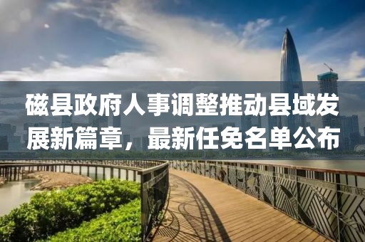 磁县政府人事调整推动县域发展新篇章，最新任免名单公布