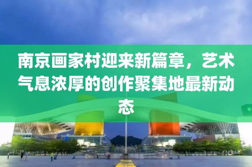南京画家村迎来新篇章，艺术气息浓厚的创作聚集地最新动态