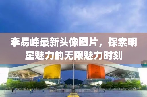 李易峰最新头像图片，探索明星魅力的无限魅力时刻