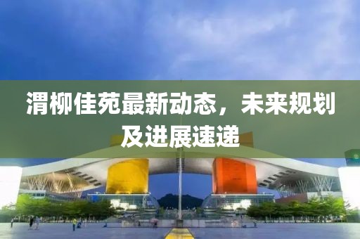 渭柳佳苑最新动态，未来规划及进展速递