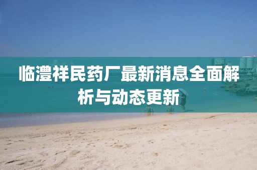 临澧祥民药厂最新消息全面解析与动态更新