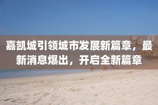 嘉凯城引领城市发展新篇章，最新消息爆出，开启全新篇章