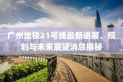 广州地铁21号线最新进展、规划与未来展望消息揭秘