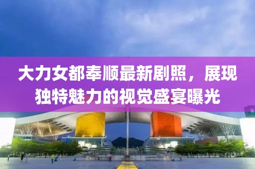 大力女都奉顺最新剧照，展现独特魅力的视觉盛宴曝光