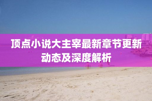 顶点小说大主宰最新章节更新动态及深度解析