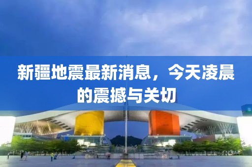 新疆地震最新消息，今天凌晨的震撼与关切