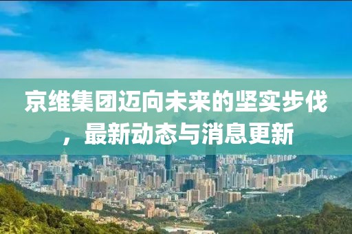 京维集团迈向未来的坚实步伐，最新动态与消息更新