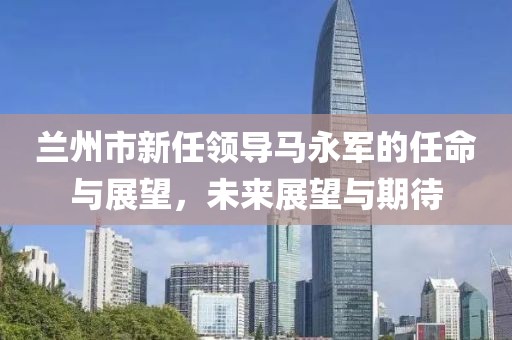 兰州市新任领导马永军的任命与展望，未来展望与期待